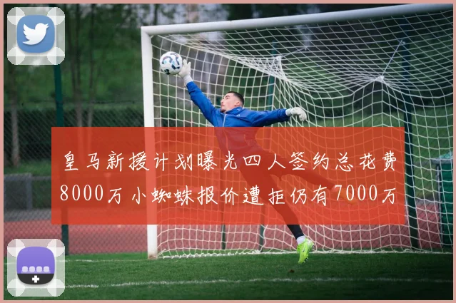 皇马新援计划曝光四人签约总花费8000万小蜘蛛报价遭拒仍有7000万预算