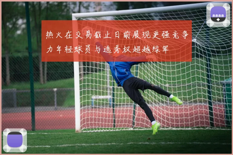 热火在交易截止日前展现更强竞争力年轻球员与选秀权超越绿军