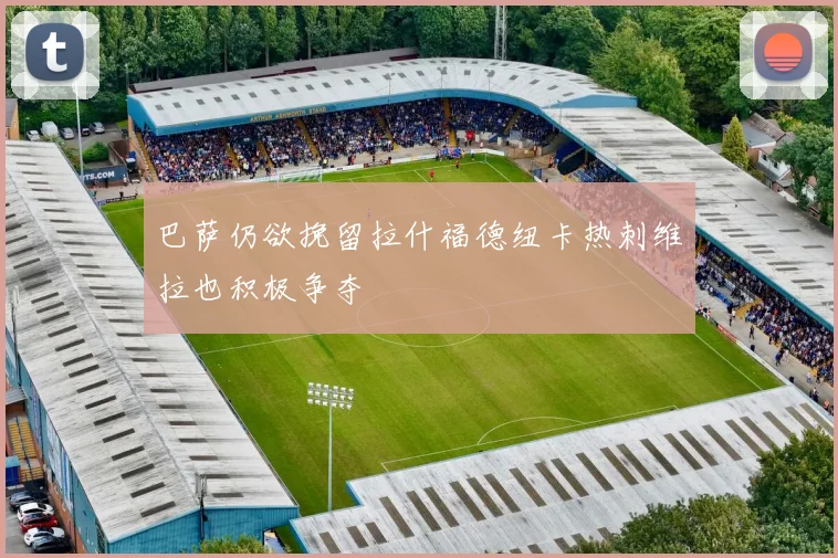 巴萨仍欲挽留拉什福德纽卡热刺维拉也积极争夺