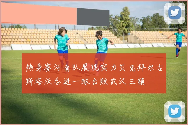 热身赛河南队展现实力艾克拜尔古斯塔沃各进一球击败武汉三镇