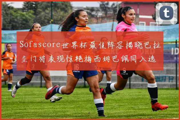 Sofascore世界杯最佳阵容揭晓巴拉圭门将表现惊艳梅西姆巴佩同入选
