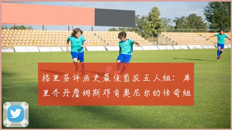 格里芬评历史最佳首发五人组：库里乔丹詹姆斯邓肯奥尼尔的传奇组合