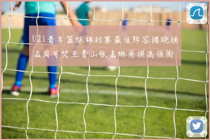 U21青年篮球锦标赛最佳阵容揭晓杨溢周可梵王青山张嘉琳蒋祺禹领衔出战