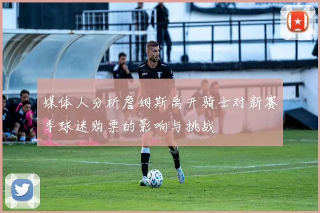 媒体人分析詹姆斯离开骑士对新赛季球迷购票的影响与挑战