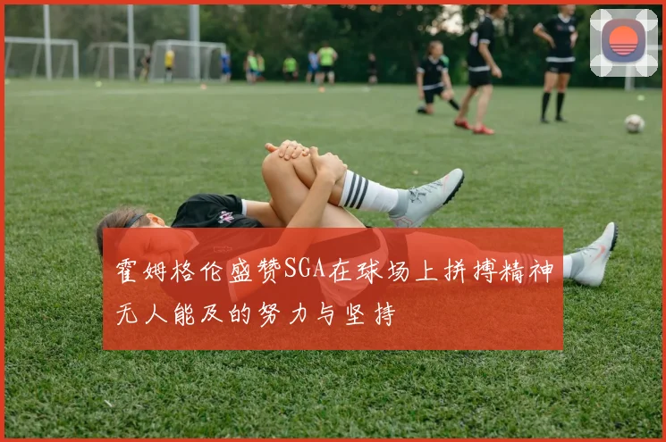 霍姆格伦盛赞SGA在球场上拼搏精神无人能及的努力与坚持