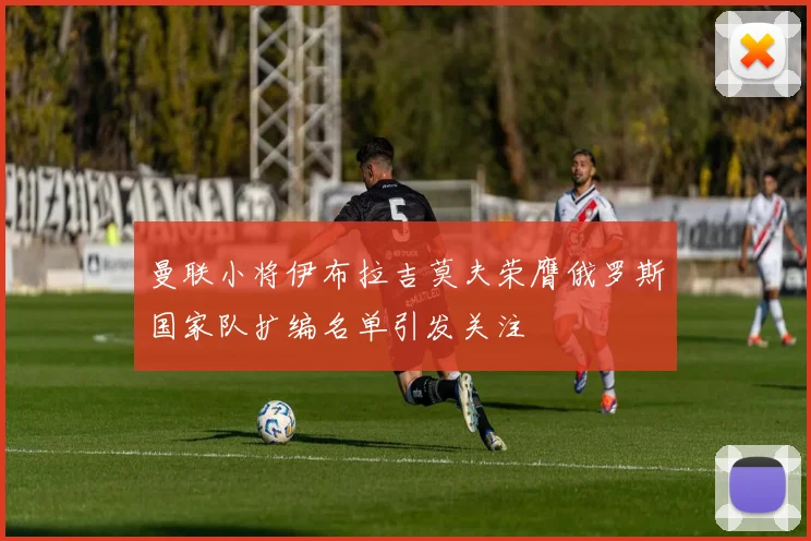 曼联小将伊布拉吉莫夫荣膺俄罗斯国家队扩编名单引发关注
