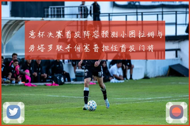 意杯决赛首发阵容预测小图拉姆与劳塔罗联手何塞普担任首发门将